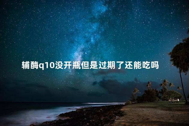 辅酶q10没开瓶但是过期了还能吃吗 辅酶q10的作用与功效